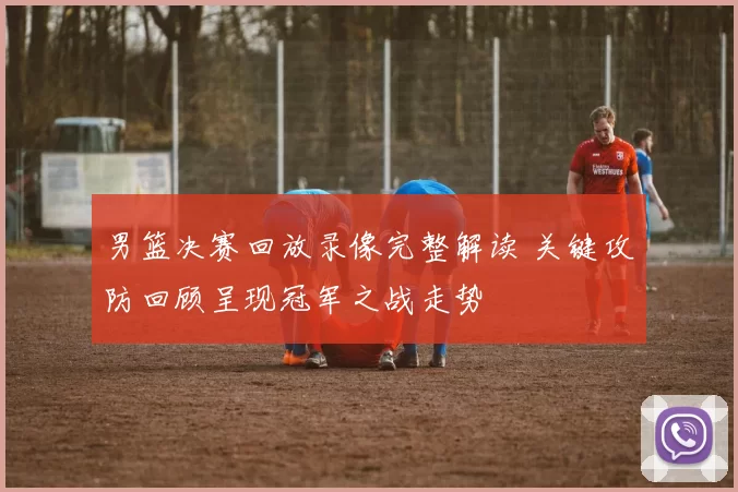 男篮决赛回放录像完整解读 关键攻防回顾呈现冠军之战走势