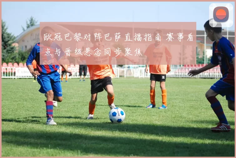 欧冠巴黎对阵巴萨直播指南 赛事看点与晋级悬念同步聚焦