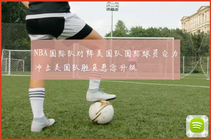 NBA国际队对阵美国队国际球员合力冲击美国队胜负悬念升级