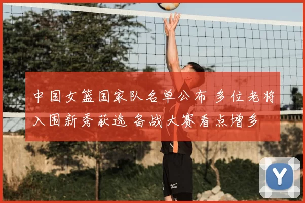 中国女篮国家队名单公布 多位老将入围新秀获选 备战大赛看点增多