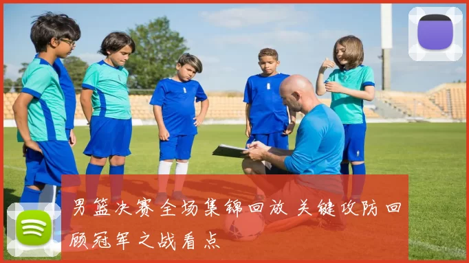 男篮决赛全场集锦回放 关键攻防回顾冠军之战看点