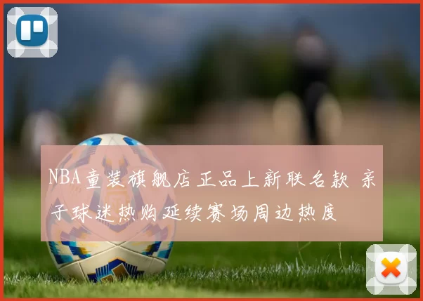 NBA童装旗舰店正品上新联名款 亲子球迷热购延续赛场周边热度