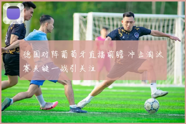 德国对阵葡萄牙直播前瞻 冲击淘汰赛关键一战引关注