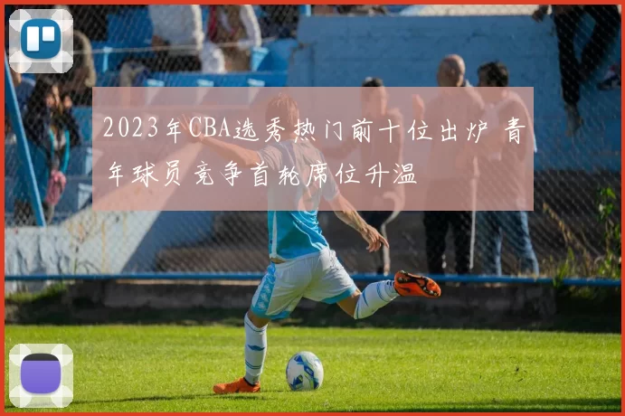2023年CBA选秀热门前十位出炉 青年球员竞争首轮席位升温