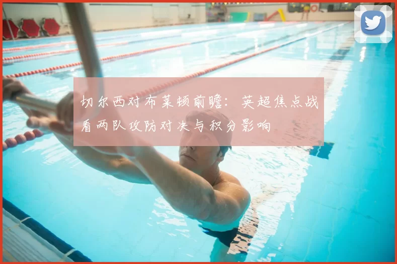 切尔西对布莱顿前瞻：英超焦点战看两队攻防对决与积分影响
