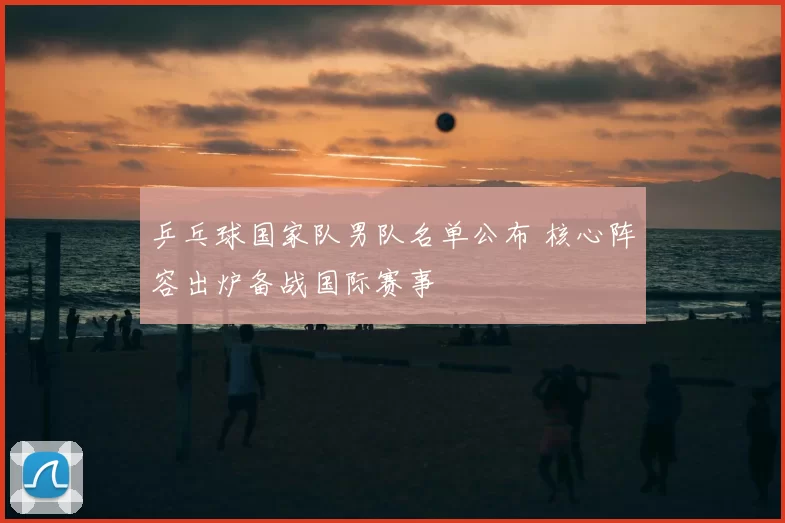 乒乓球国家队男队名单公布 核心阵容出炉备战国际赛事