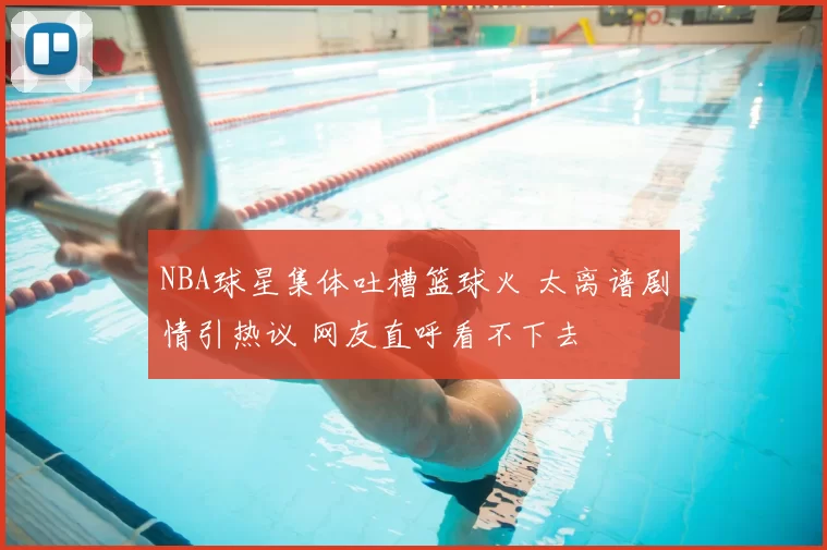 NBA球星集体吐槽篮球火 太离谱剧情引热议 网友直呼看不下去