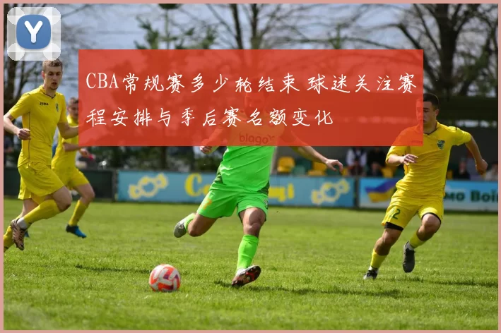 CBA常规赛多少轮结束 球迷关注赛程安排与季后赛名额变化