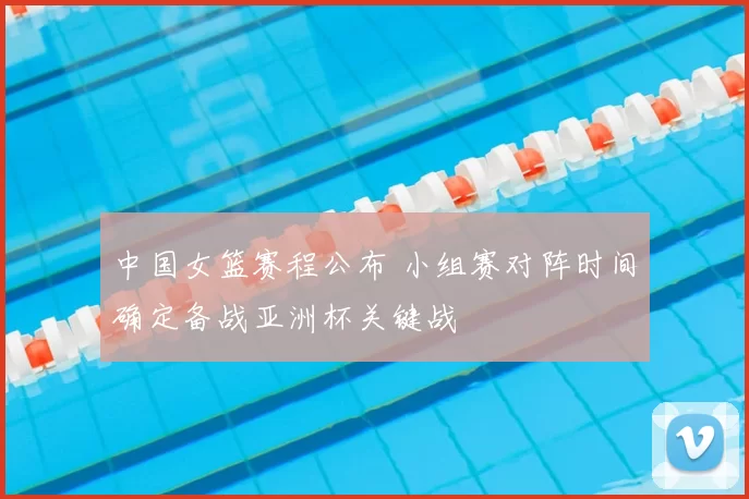 中国女篮赛程公布 小组赛对阵时间确定备战亚洲杯关键战