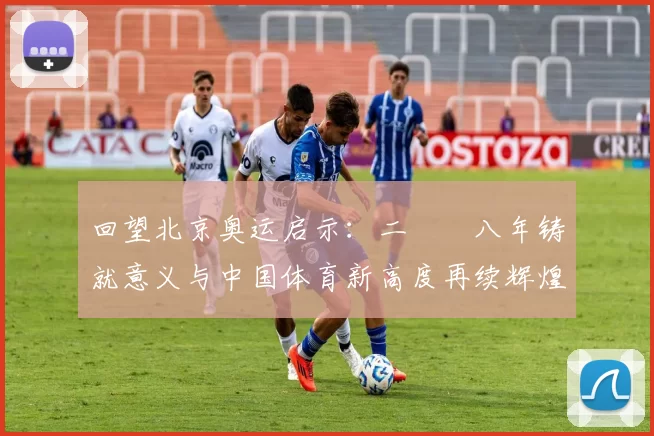 回望北京奥运启示：二〇〇八年铸就意义与中国体育新高度再续辉煌