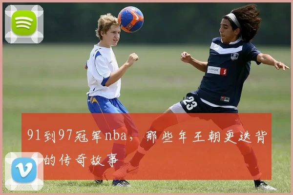 91到97冠军nba，那些年王朝更迭背后的传奇故事