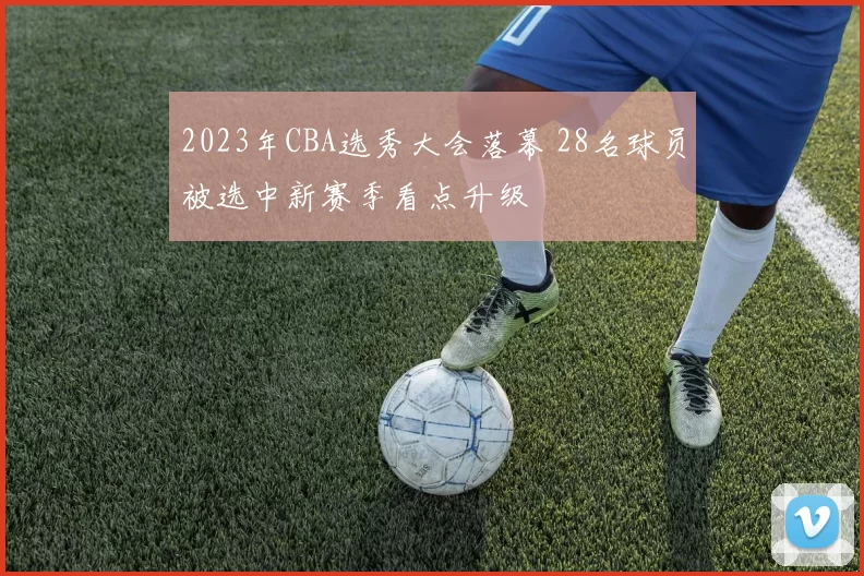 2023年CBA选秀大会落幕 28名球员被选中新赛季看点升级
