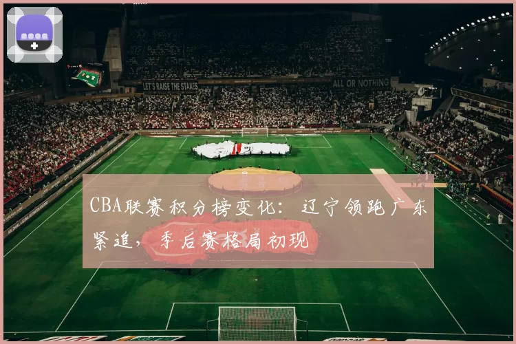 CBA联赛积分榜变化：辽宁领跑广东紧追，季后赛格局初现