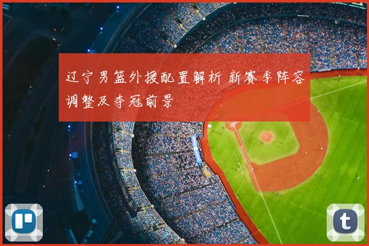 辽宁男篮外援配置解析 新赛季阵容调整及夺冠前景