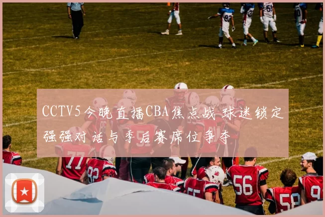 CCTV5今晚直播CBA焦点战 球迷锁定强强对话与季后赛席位争夺