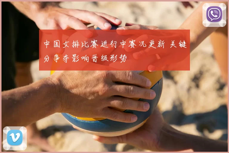 中国女排比赛进行中赛况更新 关键分争夺影响晋级形势