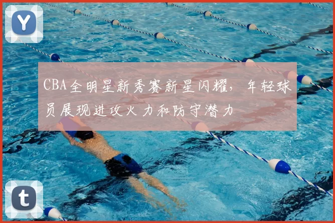 CBA全明星新秀赛新星闪耀，年轻球员展现进攻火力和防守潜力