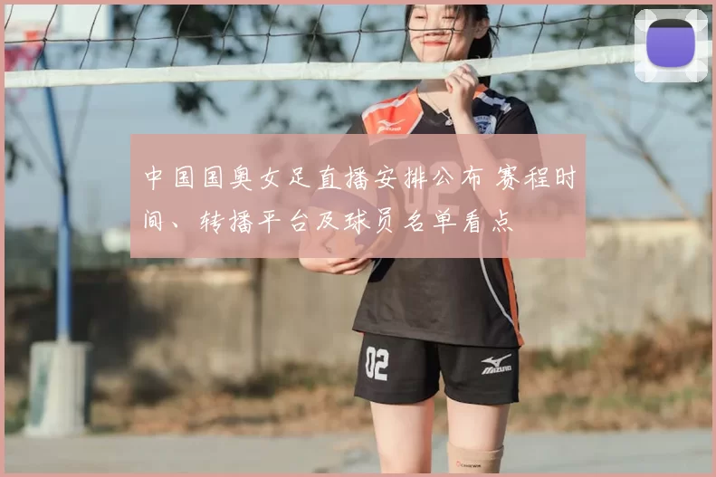 中国国奥女足直播安排公布 赛程时间、转播平台及球员名单看点