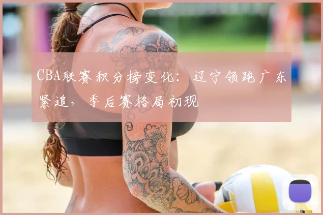 CBA联赛积分榜变化：辽宁领跑广东紧追，季后赛格局初现