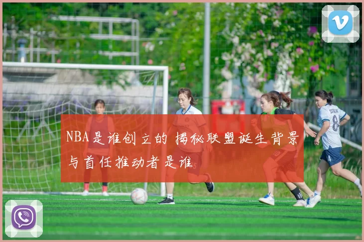 NBA是谁创立的 揭秘联盟诞生背景与首任推动者是谁