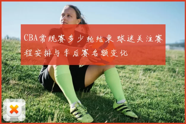 CBA常规赛多少轮结束 球迷关注赛程安排与季后赛名额变化