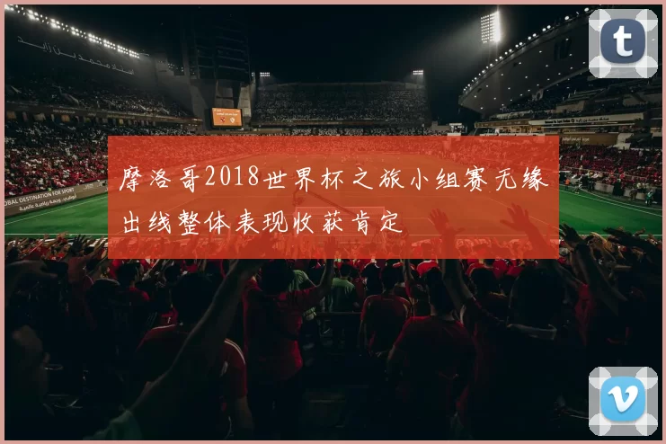 摩洛哥2018世界杯之旅小组赛无缘出线整体表现收获肯定