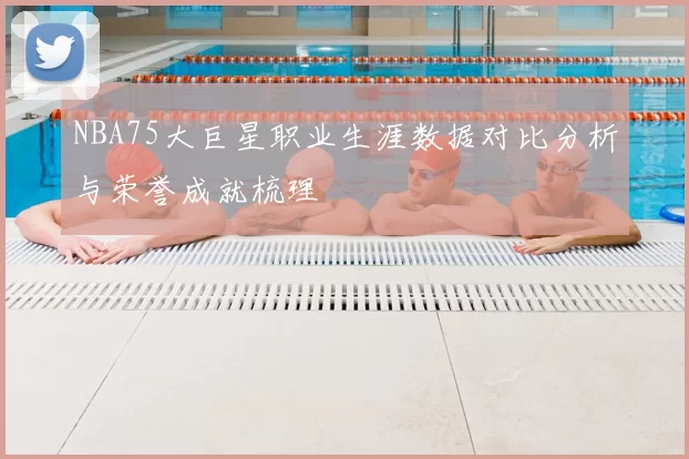 NBA75大巨星职业生涯数据对比分析与荣誉成就梳理