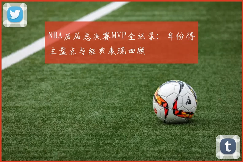 NBA历届总决赛MVP全记录：年份得主盘点与经典表现回顾