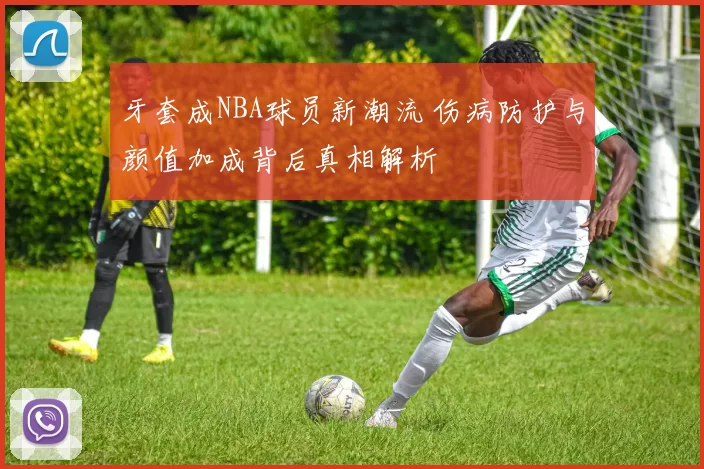 牙套成NBA球员新潮流 伤病防护与颜值加成背后真相解析