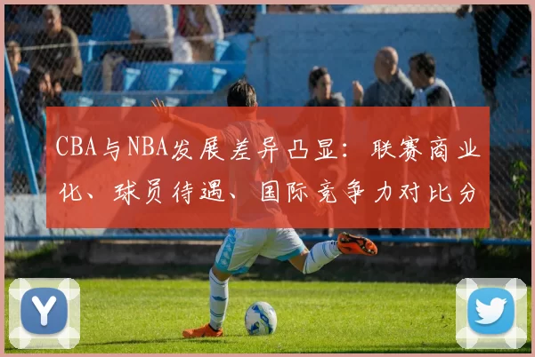 CBA与NBA发展差异凸显：联赛商业化、球员待遇、国际竞争力对比分析