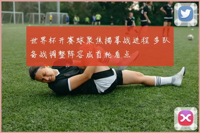 世界杯开赛球聚焦揭幕战进程 多队备战调整阵容成首轮看点