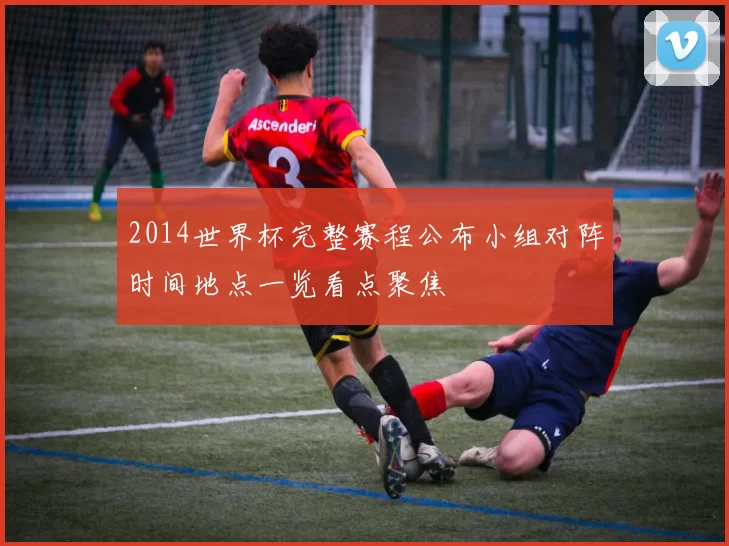 2014世界杯完整赛程公布小组对阵时间地点一览看点聚焦