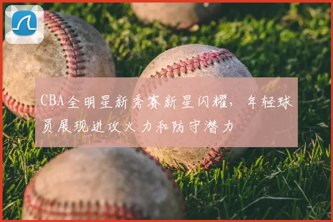 CBA全明星新秀赛新星闪耀，年轻球员展现进攻火力和防守潜力