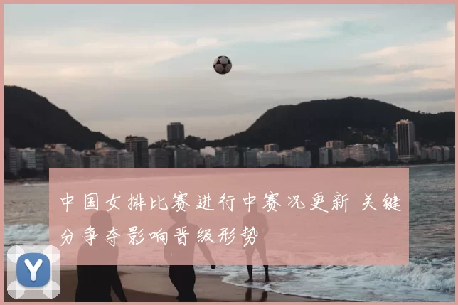 中国女排比赛进行中赛况更新 关键分争夺影响晋级形势