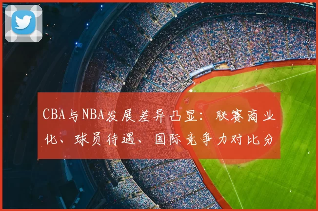 CBA与NBA发展差异凸显：联赛商业化、球员待遇、国际竞争力对比分析