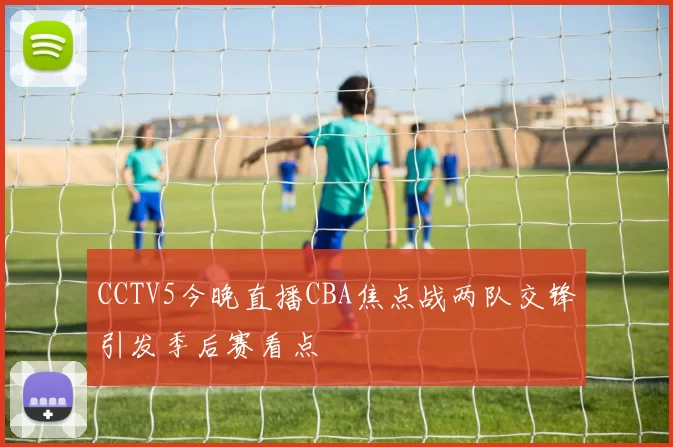 CCTV5今晚直播CBA焦点战两队交锋引发季后赛看点