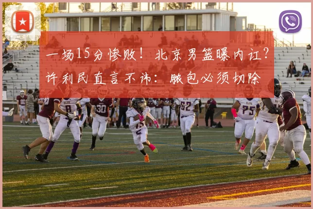 一场15分惨败！北京男篮曝内讧？许利民直言不讳：脓包必须切除