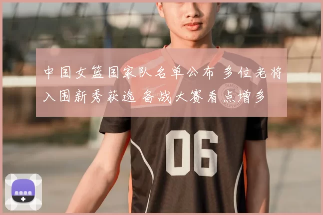 中国女篮国家队名单公布 多位老将入围新秀获选 备战大赛看点增多
