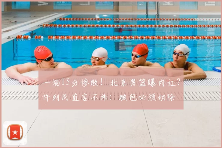 一场15分惨败！北京男篮曝内讧？许利民直言不讳：脓包必须切除