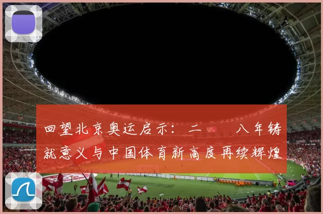回望北京奥运启示：二〇〇八年铸就意义与中国体育新高度再续辉煌