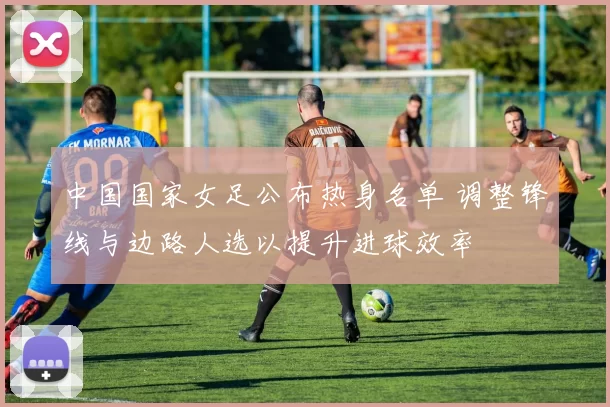 中国国家女足公布热身名单 调整锋线与边路人选以提升进球效率