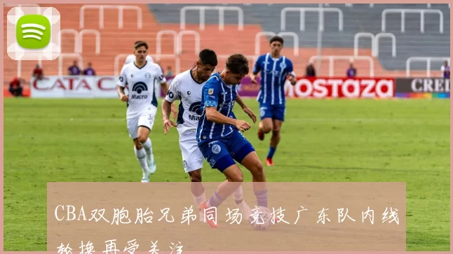CBA双胞胎兄弟同场竞技广东队内线轮换再受关注