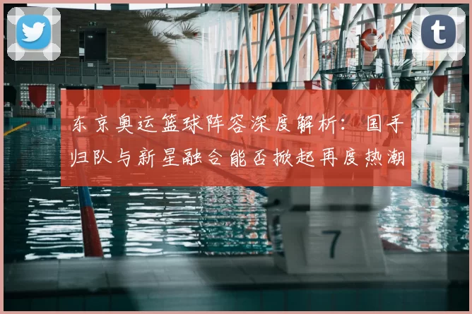 东京奥运篮球阵容深度解析：国手归队与新星融合能否掀起再度热潮