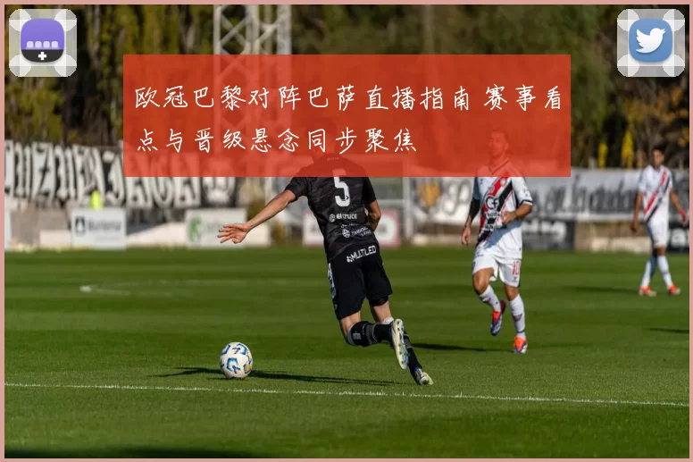 欧冠巴黎对阵巴萨直播指南 赛事看点与晋级悬念同步聚焦