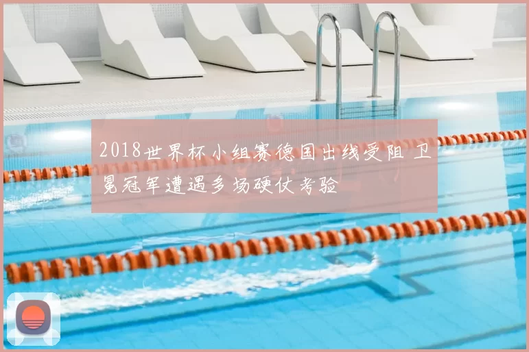 2018世界杯小组赛德国出线受阻 卫冕冠军遭遇多场硬仗考验