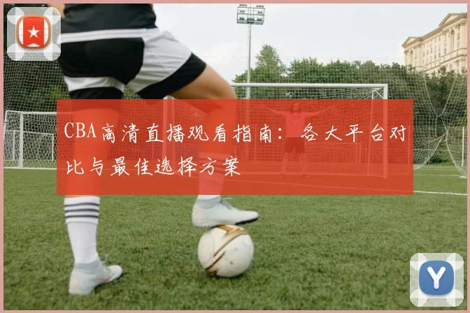CBA高清直播观看指南：各大平台对比与最佳选择方案