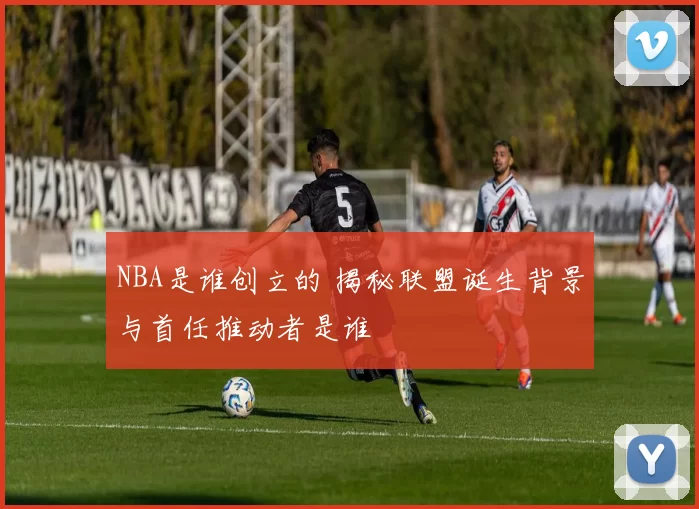 NBA是谁创立的 揭秘联盟诞生背景与首任推动者是谁