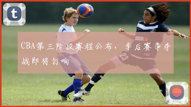 CBA第三阶段赛程公布，季后赛争夺战即将打响