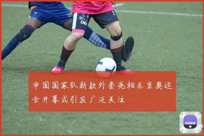 中国国家队新款外套亮相东京奥运会开幕式引发广泛关注