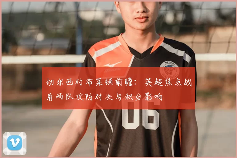 切尔西对布莱顿前瞻：英超焦点战看两队攻防对决与积分影响